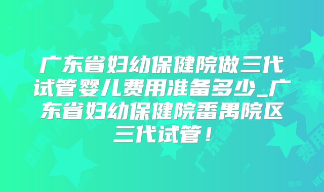 广东省妇幼保健院做三代试管婴儿费用准备多少_广东省妇幼保健院番禺院区三代试管!