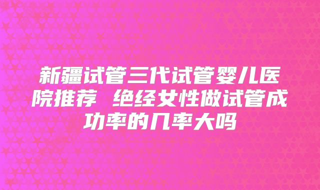 新疆试管三代试管婴儿医院推荐 绝经女性做试管成功率的几率大吗