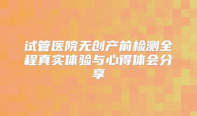 试管医院无创产前检测全程真实体验与心得体会分享