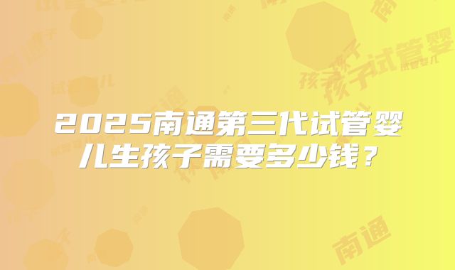 2025南通第三代试管婴儿生孩子需要多少钱？