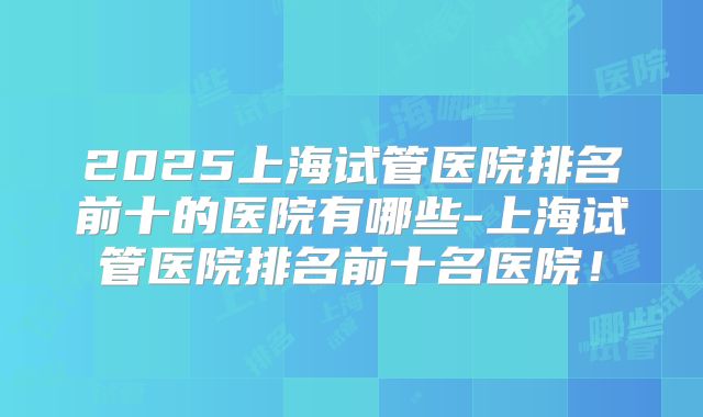 2025上海试管医院排名前十的医院有哪些-上海试管医院排名前十名医院！