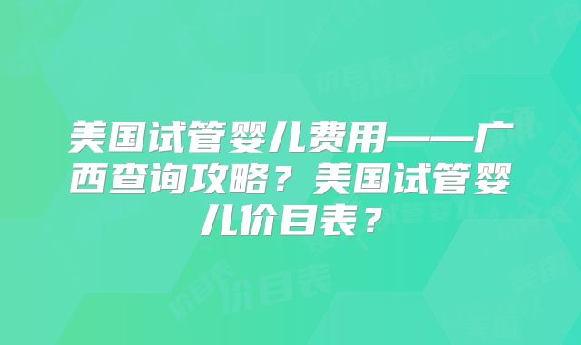 美国试管婴儿费用——广西查询攻略？美国试管婴儿价目表？