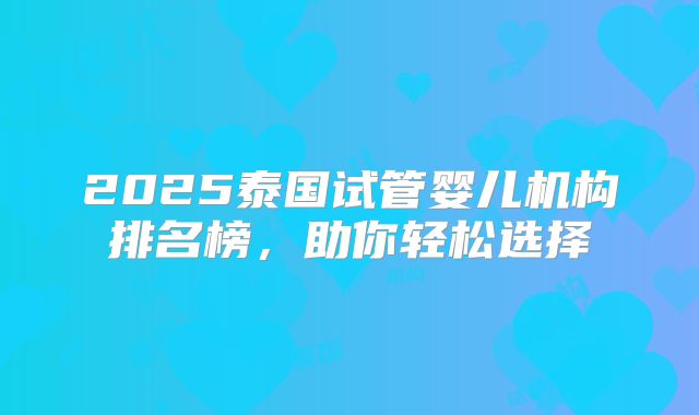 2025泰国试管婴儿机构排名榜，助你轻松选择