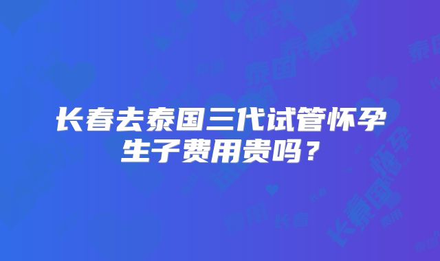 长春去泰国三代试管怀孕生子费用贵吗？