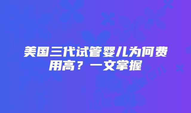 美国三代试管婴儿为何费用高？一文掌握