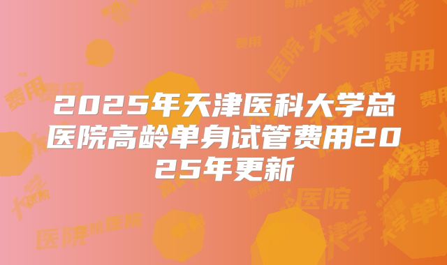 2025年天津医科大学总医院高龄单身试管费用2025年更新