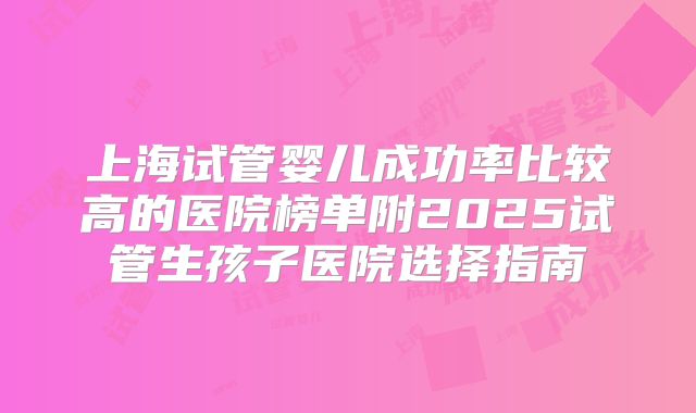 上海试管婴儿成功率比较高的医院榜单附2025试管生孩子医院选择指南