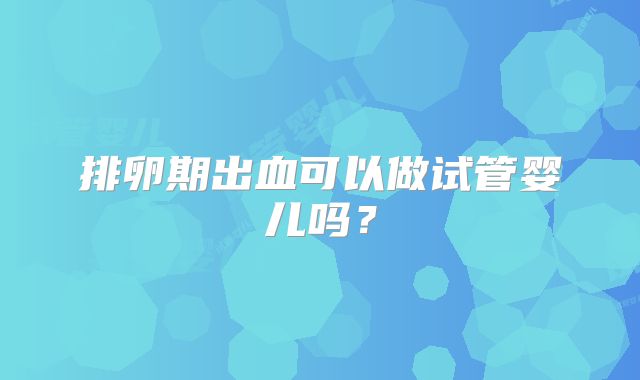 排卵期出血可以做试管婴儿吗？