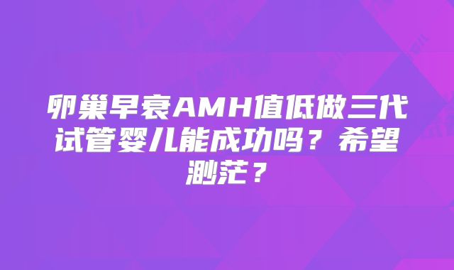卵巢早衰AMH值低做三代试管婴儿能成功吗？希望渺茫？