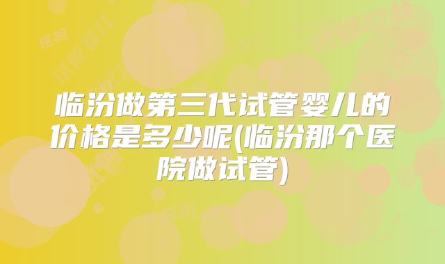 临汾做第三代试管婴儿的价格是多少呢(临汾那个医院做试管)