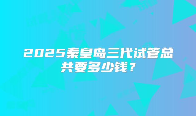 2025秦皇岛三代试管总共要多少钱？