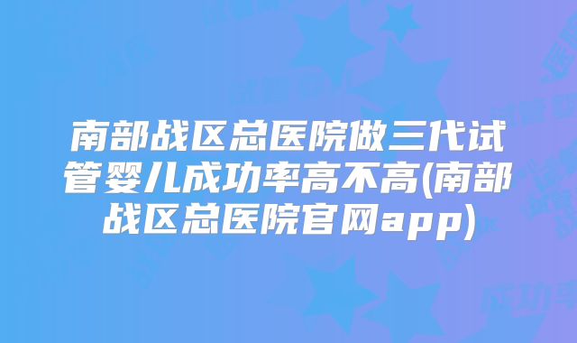 南部战区总医院做三代试管婴儿成功率高不高(南部战区总医院官网app)