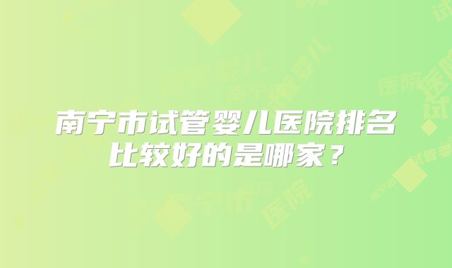 南宁市试管婴儿医院排名比较好的是哪家?