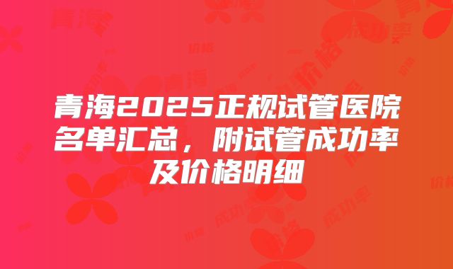 青海2025正规试管医院名单汇总，附试管成功率及价格明细