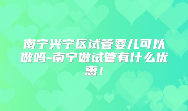 南宁兴宁区试管婴儿可以做吗-南宁做试管有什么优惠！
