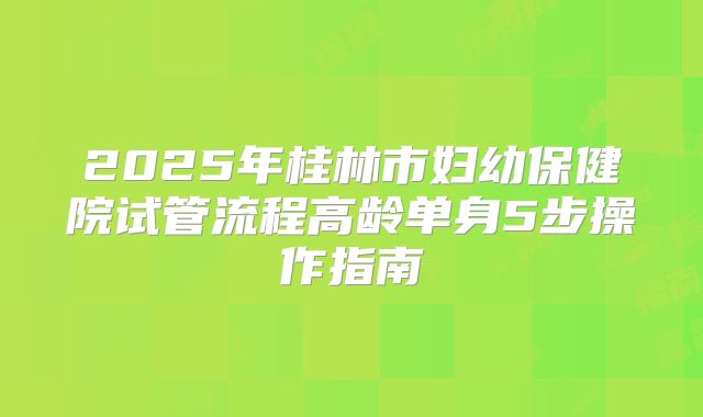 2025年桂林市妇幼保健院试管流程高龄单身5步操作指南