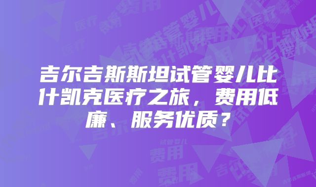 吉尔吉斯斯坦试管婴儿比什凯克医疗之旅,费用低廉、服务优质?