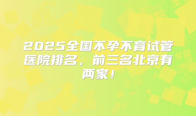 2025全国不孕不育试管医院排名，前三名北京有两家！