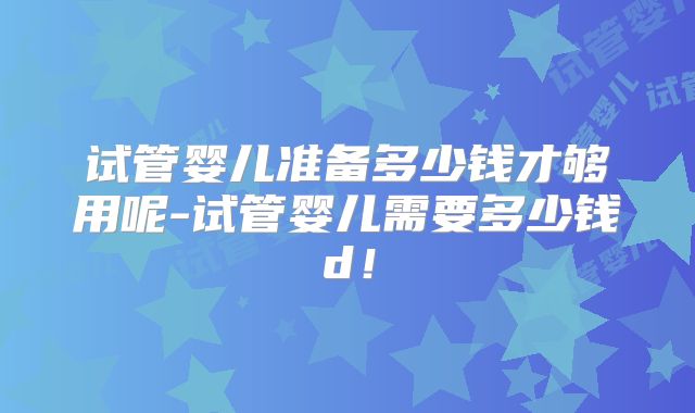 试管婴儿准备多少钱才够用呢-试管婴儿需要多少钱d！