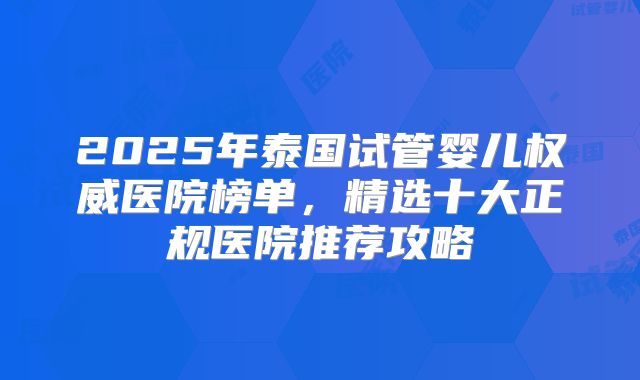 2025年泰国试管婴儿权威医院榜单，精选十大正规医院推荐攻略