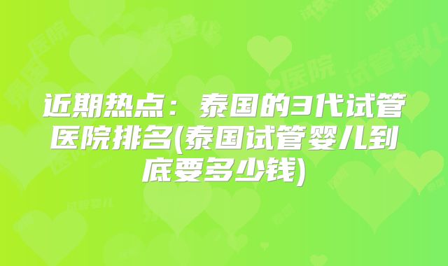 近期热点：泰国的3代试管医院排名(泰国试管婴儿到底要多少钱)