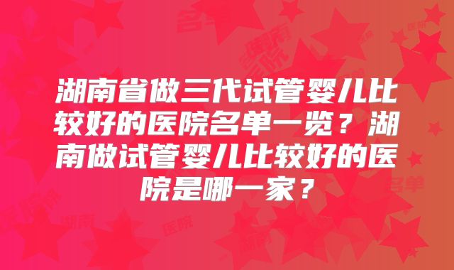 湖南省做三代试管婴儿比较好的医院名单一览？湖南做试管婴儿比较好的医院是哪一家？
