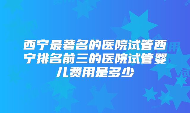 西宁最著名的医院试管西宁排名前三的医院试管婴儿费用是多少