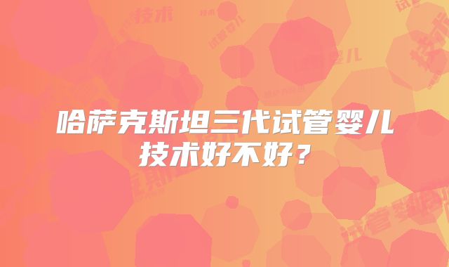 哈萨克斯坦三代试管婴儿技术好不好？