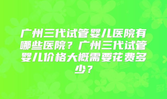 广州三代试管婴儿医院有哪些医院？广州三代试管婴儿价格大概需要花费多少？