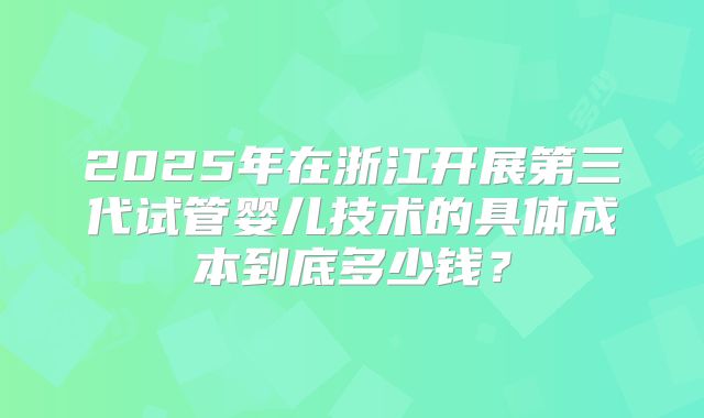 2025年在浙江开展第三代试管婴儿技术的具体成本到底多少钱？