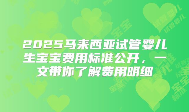 2025马来西亚试管婴儿生宝宝费用标准公开,一文带你了解费用明细