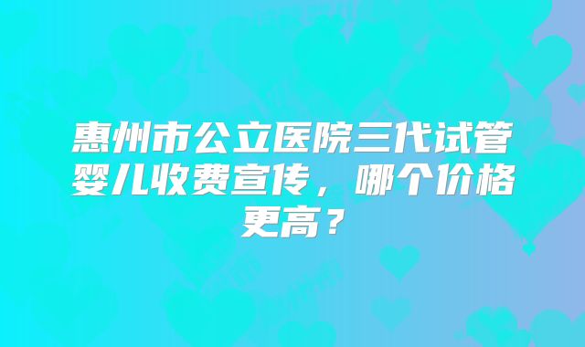 惠州市公立医院三代试管婴儿收费宣传，哪个价格更高？