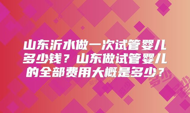 山东沂水做一次试管婴儿多少钱?山东做试管婴儿的全部费用大概是多少?