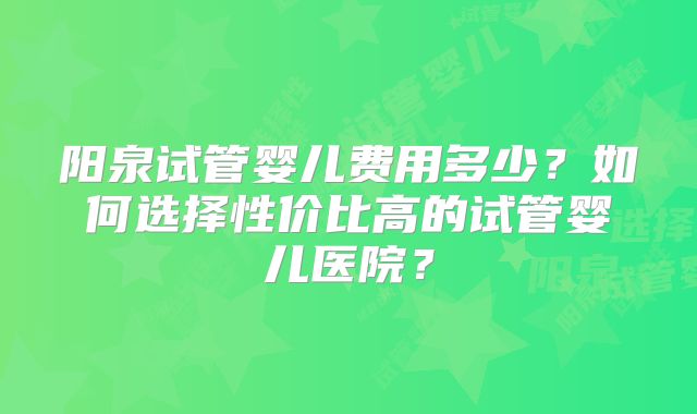 阳泉试管婴儿费用多少？如何选择性价比高的试管婴儿医院？
