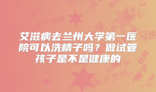 艾滋病去兰州大学第一医院可以洗精子吗？做试管孩子是不是健康的