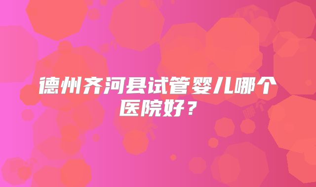 德州齐河县试管婴儿哪个医院好？