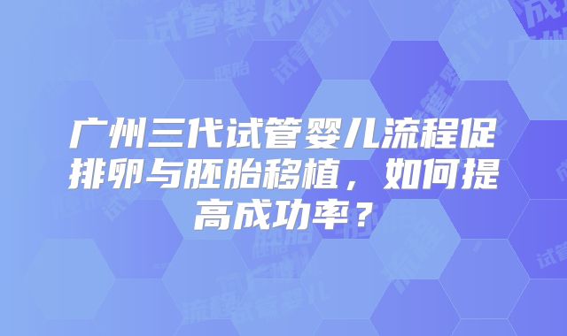 广州三代试管婴儿流程促排卵与胚胎移植，如何提高成功率？