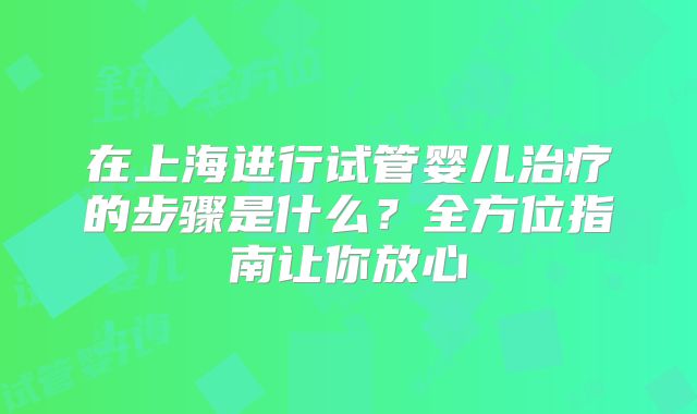 在上海进行试管婴儿治疗的步骤是什么？全方位指南让你放心