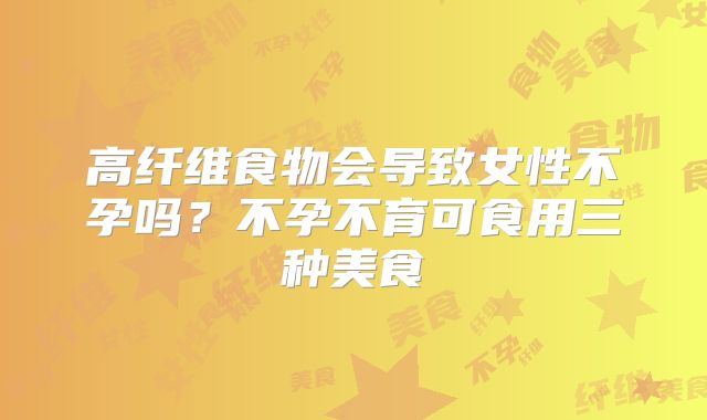 高纤维食物会导致女性不孕吗？不孕不育可食用三种美食