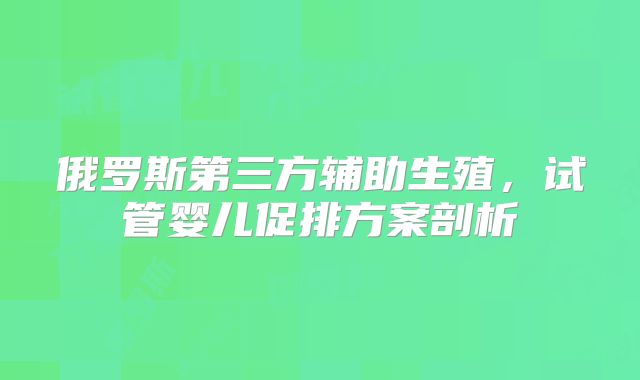 俄罗斯第三方辅助生殖,试管婴儿促排方案剖析