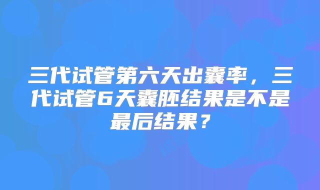 三代试管第六天出囊率，三代试管6天囊胚结果是不是最后结果？