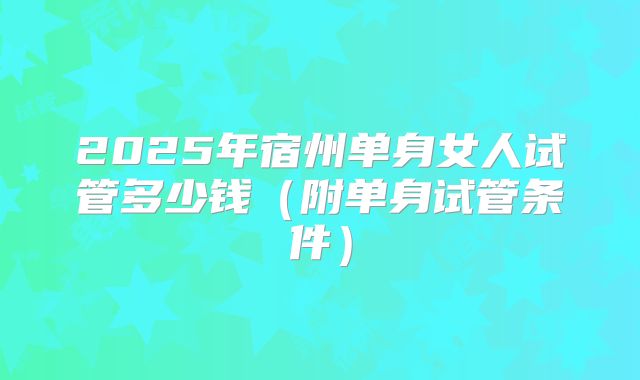 2025年宿州单身女人试管多少钱（附单身试管条件）