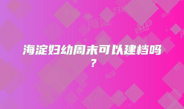 海淀妇幼周末可以建档吗？