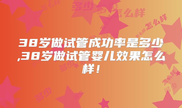 38岁做试管成功率是多少,38岁做试管婴儿效果怎么样！