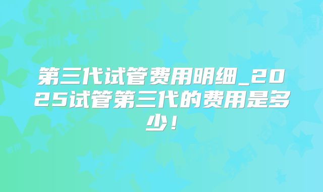 第三代试管费用明细_2025试管第三代的费用是多少!