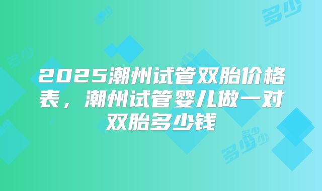 2025潮州试管双胎价格表，潮州试管婴儿做一对双胎多少钱