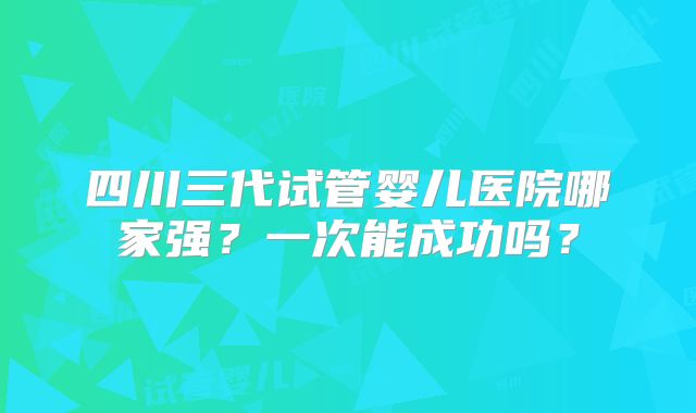 四川三代试管婴儿医院哪家强？一次能成功吗？