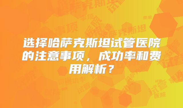 选择哈萨克斯坦试管医院的注意事项,成功率和费用解析?