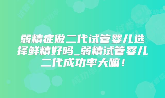 弱精症做二代试管婴儿选择鲜精好吗_弱精试管婴儿二代成功率大嘛！