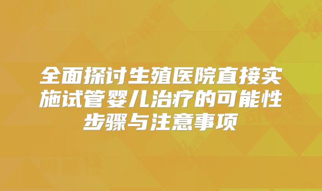 全面探讨生殖医院直接实施试管婴儿治疗的可能性步骤与注意事项